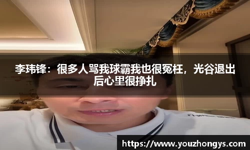 李玮锋：很多人骂我球霸我也很冤枉，光谷退出后心里很挣扎